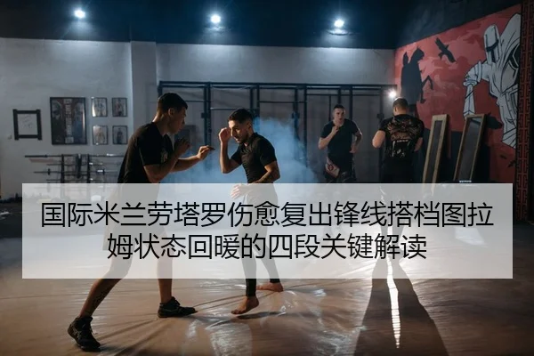 国际米兰劳塔罗伤愈复出锋线搭档图拉姆状态回暖的四段关键解读
