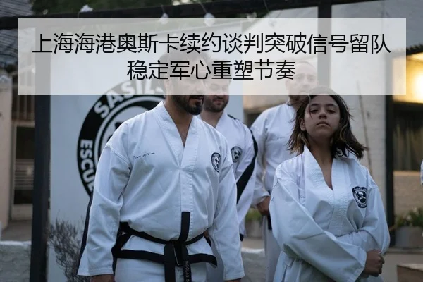 上海海港奥斯卡续约谈判突破信号留队稳定军心重塑节奏